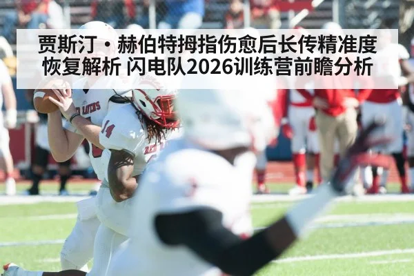 贾斯汀·赫伯特拇指伤愈后长传精准度恢复解析 闪电队2026训练营前瞻分析
