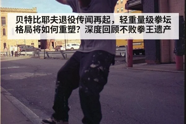 贝特比耶夫退役传闻再起,轻重量级拳坛格局将如何重塑?深度回顾不败拳王遗产