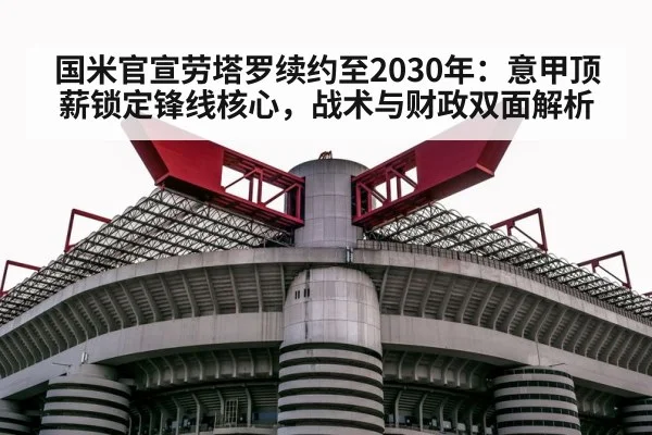 国米官宣劳塔罗续约至2030年：意甲顶薪锁定锋线核心，战术与财政双面解析