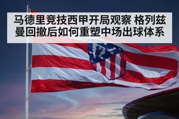 马德里竞技西甲开局观察 格列兹曼回撤后如何重塑中场出球体系