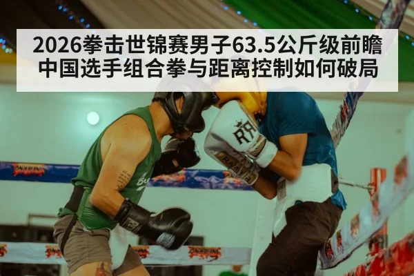 2026拳击世锦赛男子63.5公斤级前瞻 中国选手组合拳与距离控制如何破局